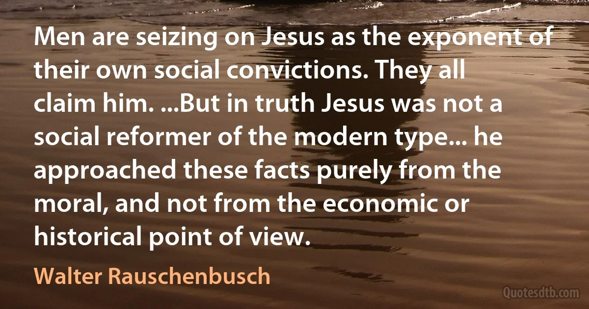 Men are seizing on Jesus as the exponent of their own social convictions. They all claim him. ...But in truth Jesus was not a social reformer of the modern type... he approached these facts purely from the moral, and not from the economic or historical point of view. (Walter Rauschenbusch)