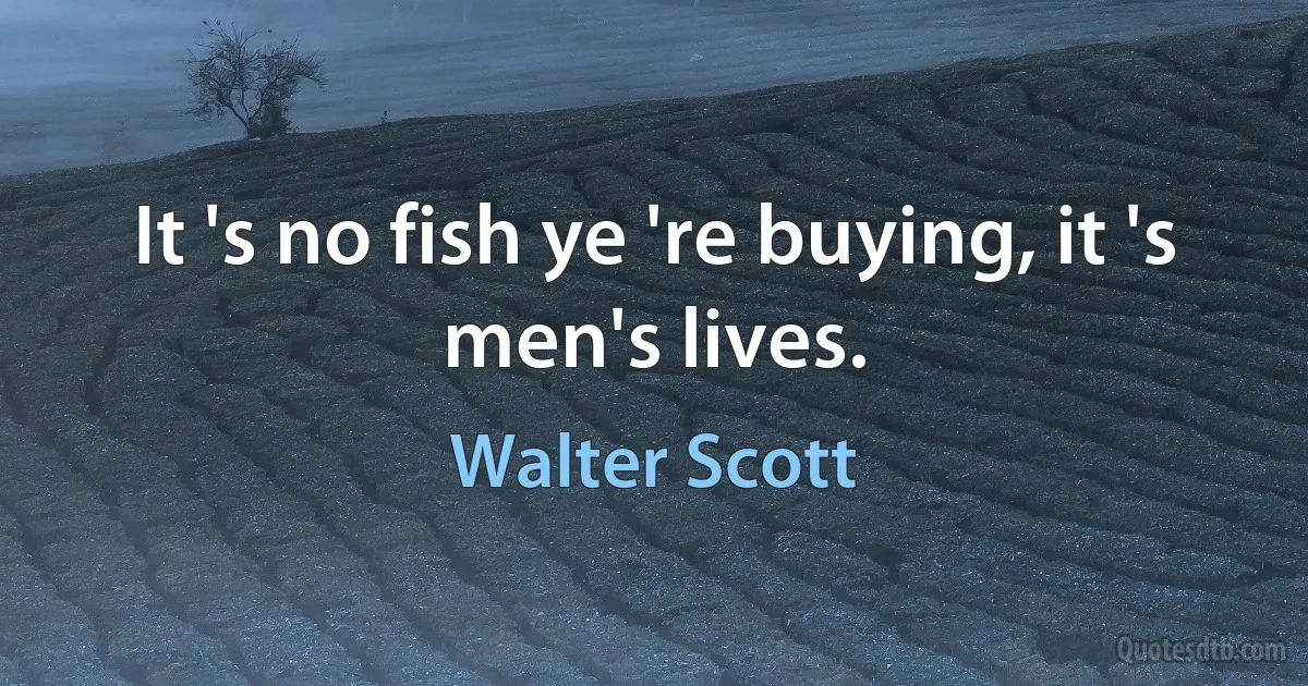 It 's no fish ye 're buying, it 's men's lives. (Walter Scott)