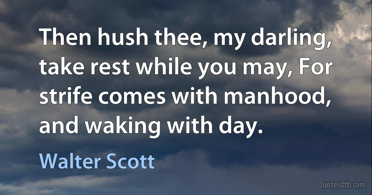 Then hush thee, my darling, take rest while you may, For strife comes with manhood, and waking with day. (Walter Scott)