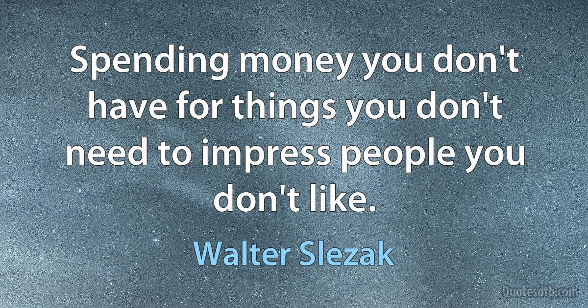 Spending money you don't have for things you don't need to impress people you don't like. (Walter Slezak)