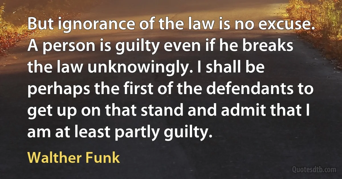 But ignorance of the law is no excuse. A person is guilty even if he breaks the law unknowingly. I shall be perhaps the first of the defendants to get up on that stand and admit that I am at least partly guilty. (Walther Funk)