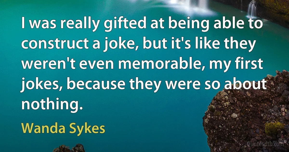 I was really gifted at being able to construct a joke, but it's like they weren't even memorable, my first jokes, because they were so about nothing. (Wanda Sykes)