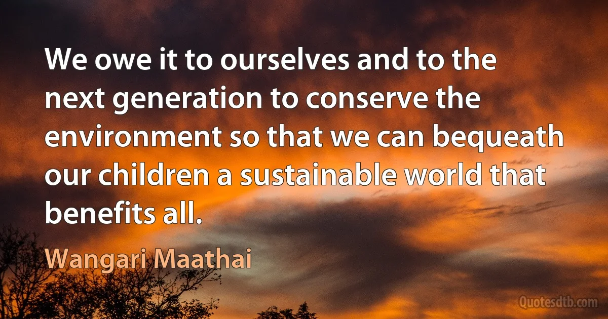 We owe it to ourselves and to the next generation to conserve the environment so that we can bequeath our children a sustainable world that benefits all. (Wangari Maathai)