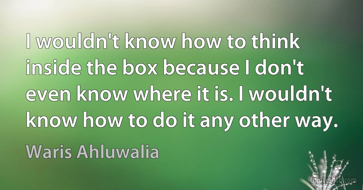 I wouldn't know how to think inside the box because I don't even know where it is. I wouldn't know how to do it any other way. (Waris Ahluwalia)