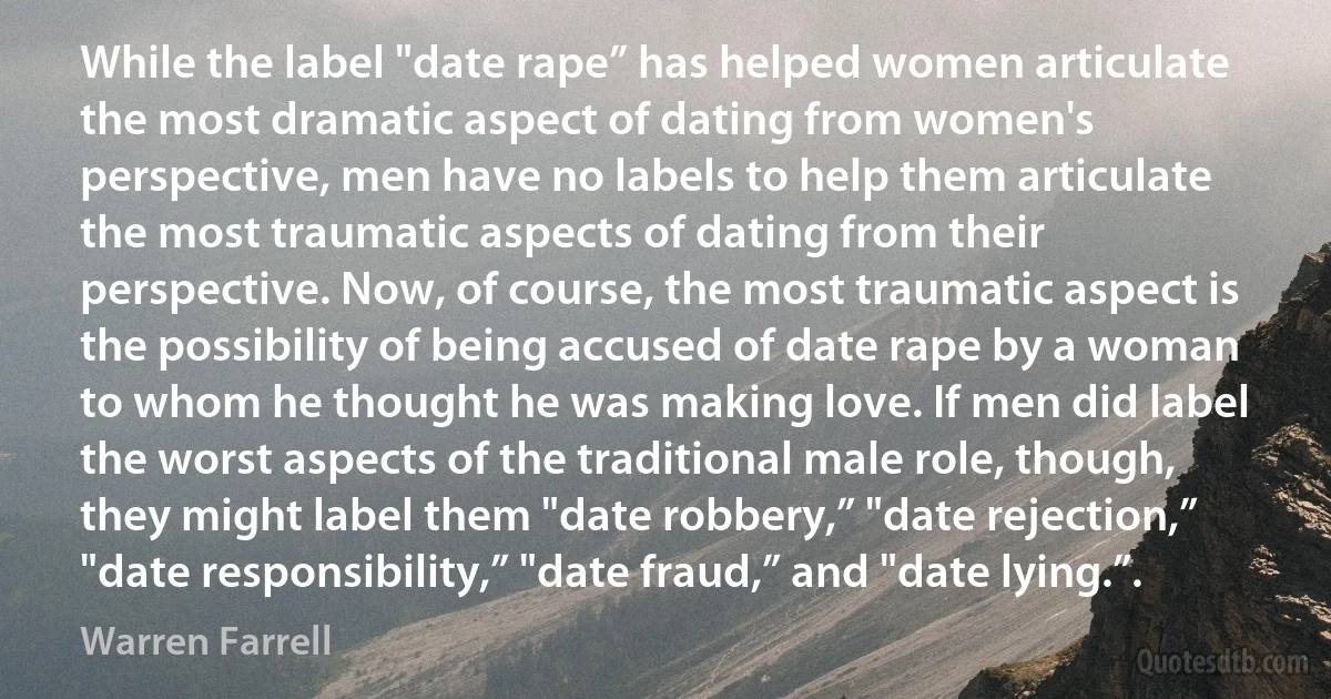 While the label "date rape” has helped women articulate the most dramatic aspect of dating from women's perspective, men have no labels to help them articulate the most traumatic aspects of dating from their perspective. Now, of course, the most traumatic aspect is the possibility of being accused of date rape by a woman to whom he thought he was making love. If men did label the worst aspects of the traditional male role, though, they might label them "date robbery,” "date rejection,” "date responsibility,” "date fraud,” and "date lying.”. (Warren Farrell)