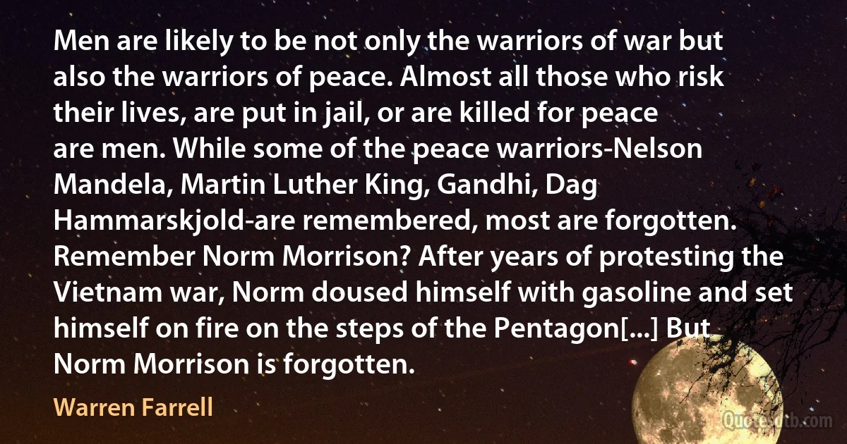 Men are likely to be not only the warriors of war but also the warriors of peace. Almost all those who risk their lives, are put in jail, or are killed for peace are men. While some of the peace warriors-Nelson Mandela, Martin Luther King, Gandhi, Dag Hammarskjold-are remembered, most are forgotten. Remember Norm Morrison? After years of protesting the Vietnam war, Norm doused himself with gasoline and set himself on fire on the steps of the Pentagon[...] But Norm Morrison is forgotten. (Warren Farrell)