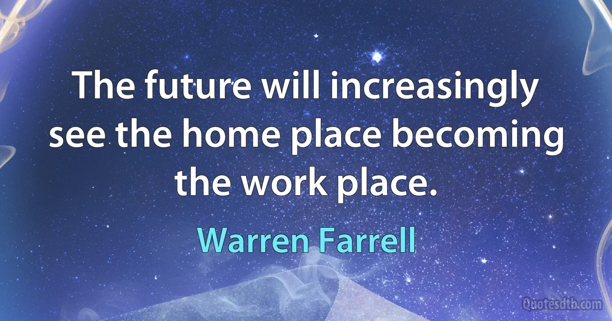 The future will increasingly see the home place becoming the work place. (Warren Farrell)