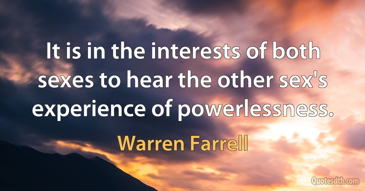 It is in the interests of both sexes to hear the other sex's experience of powerlessness. (Warren Farrell)