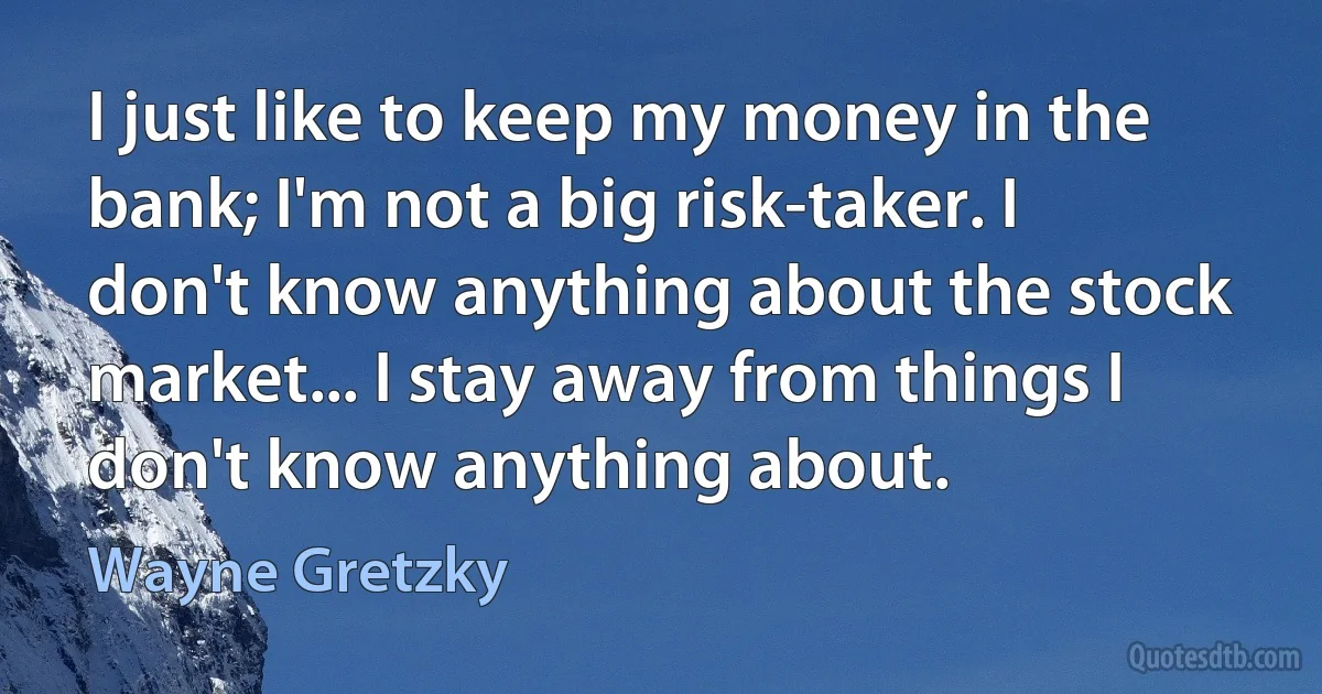 I just like to keep my money in the bank; I'm not a big risk-taker. I don't know anything about the stock market... I stay away from things I don't know anything about. (Wayne Gretzky)