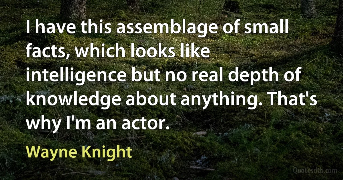 I have this assemblage of small facts, which looks like intelligence but no real depth of knowledge about anything. That's why I'm an actor. (Wayne Knight)