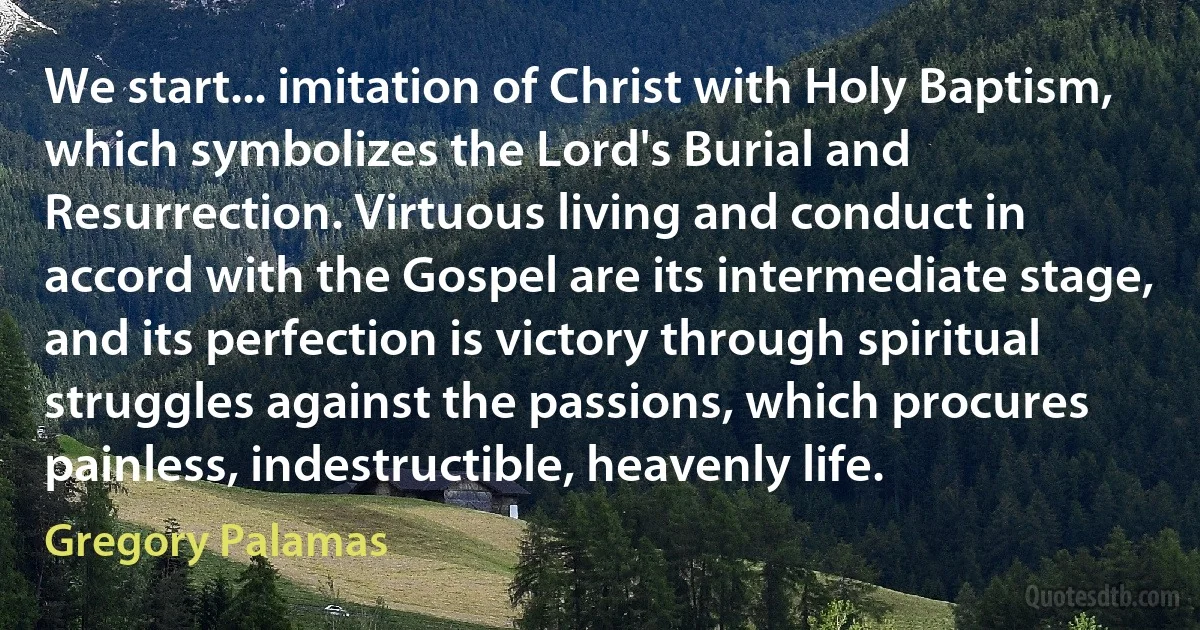 We start... imitation of Christ with Holy Baptism, which symbolizes the Lord's Burial and Resurrection. Virtuous living and conduct in accord with the Gospel are its intermediate stage, and its perfection is victory through spiritual struggles against the passions, which procures painless, indestructible, heavenly life. (Gregory Palamas)