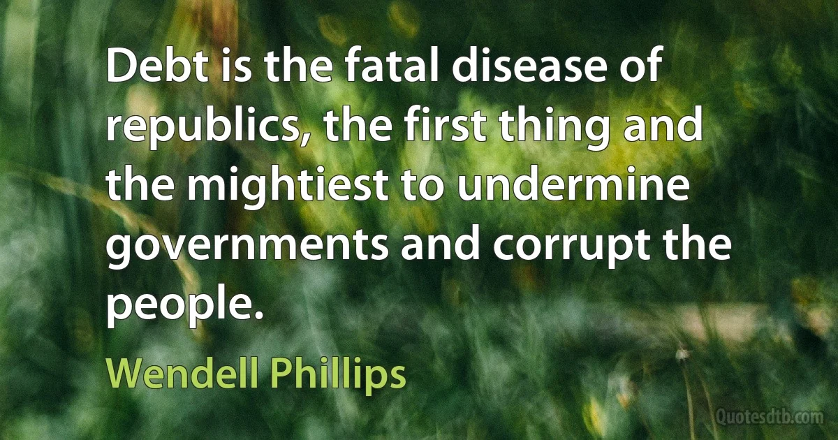 Debt is the fatal disease of republics, the first thing and the mightiest to undermine governments and corrupt the people. (Wendell Phillips)