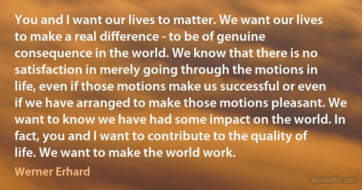 You and I want our lives to matter. We want our lives to make a real difference - to be of genuine consequence in the world. We know that there is no satisfaction in merely going through the motions in life, even if those motions make us successful or even if we have arranged to make those motions pleasant. We want to know we have had some impact on the world. In fact, you and I want to contribute to the quality of life. We want to make the world work. (Werner Erhard)