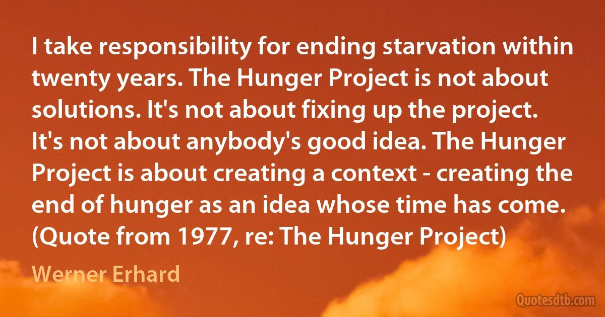 I take responsibility for ending starvation within twenty years. The Hunger Project is not about solutions. It's not about fixing up the project. It's not about anybody's good idea. The Hunger Project is about creating a context - creating the end of hunger as an idea whose time has come. (Quote from 1977, re: The Hunger Project) (Werner Erhard)