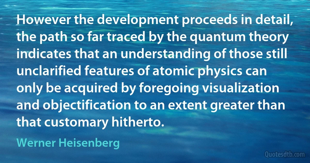 However the development proceeds in detail, the path so far traced by the quantum theory indicates that an understanding of those still unclarified features of atomic physics can only be acquired by foregoing visualization and objectification to an extent greater than that customary hitherto. (Werner Heisenberg)