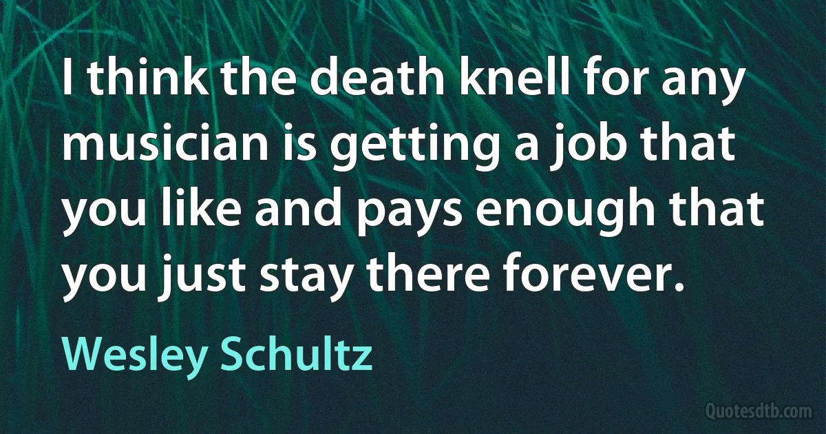 I think the death knell for any musician is getting a job that you like and pays enough that you just stay there forever. (Wesley Schultz)