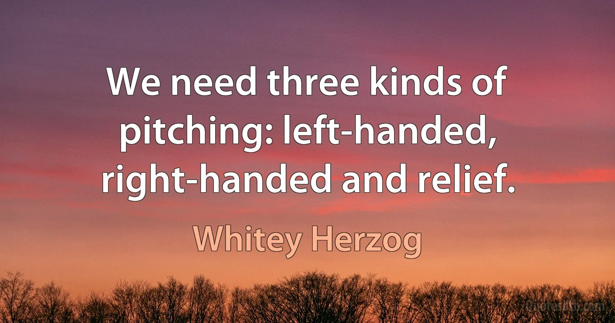 We need three kinds of pitching: left-handed, right-handed and relief. (Whitey Herzog)