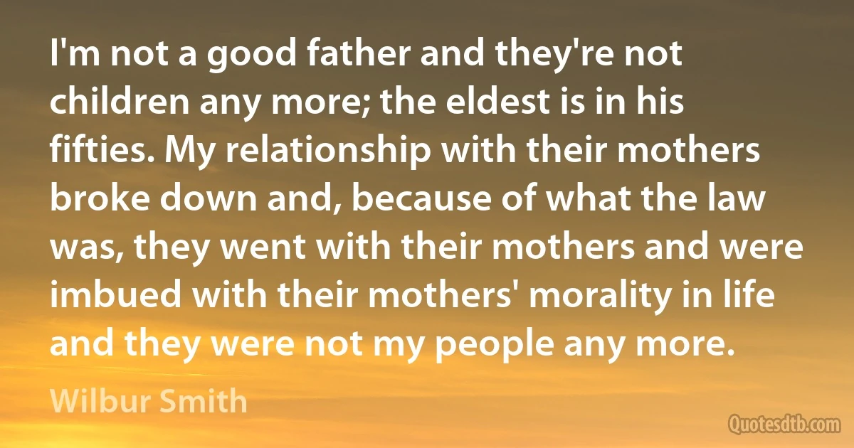 I'm not a good father and they're not children any more; the eldest is in his fifties. My relationship with their mothers broke down and, because of what the law was, they went with their mothers and were imbued with their mothers' morality in life and they were not my people any more. (Wilbur Smith)