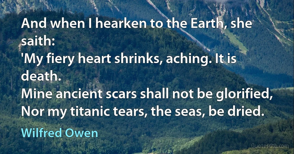 And when I hearken to the Earth, she saith:
'My fiery heart shrinks, aching. It is death.
Mine ancient scars shall not be glorified,
Nor my titanic tears, the seas, be dried. (Wilfred Owen)