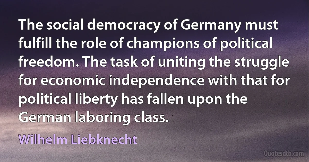 The social democracy of Germany must fulfill the role of champions of political freedom. The task of uniting the struggle for economic independence with that for political liberty has fallen upon the German laboring class. (Wilhelm Liebknecht)