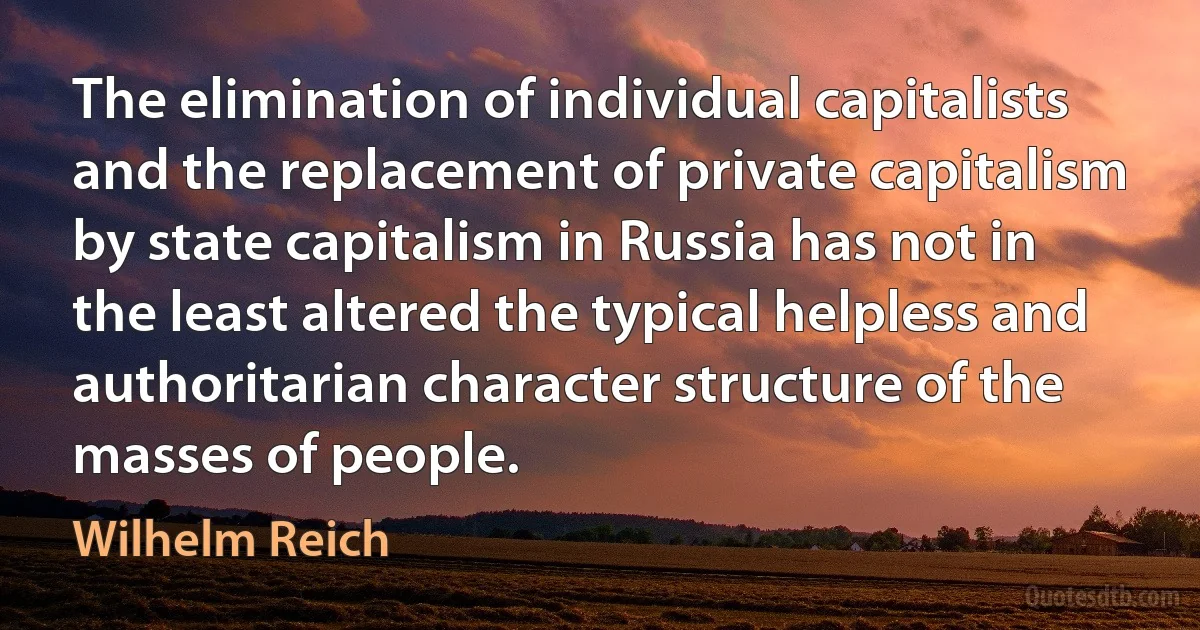 The elimination of individual capitalists and the replacement of private capitalism by state capitalism in Russia has not in the least altered the typical helpless and authoritarian character structure of the masses of people. (Wilhelm Reich)