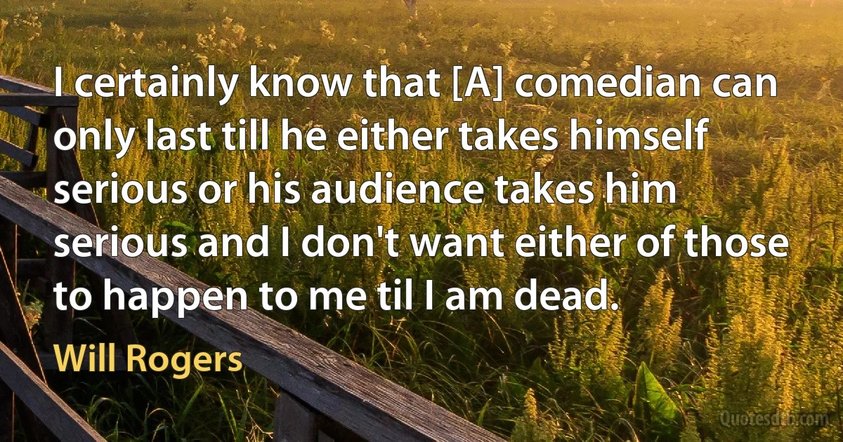 I certainly know that [A] comedian can only last till he either takes himself serious or his audience takes him serious and I don't want either of those to happen to me til I am dead. (Will Rogers)