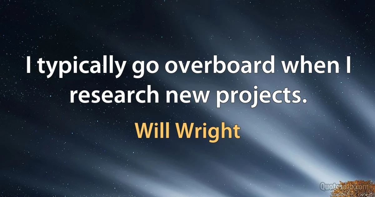 I typically go overboard when I research new projects. (Will Wright)