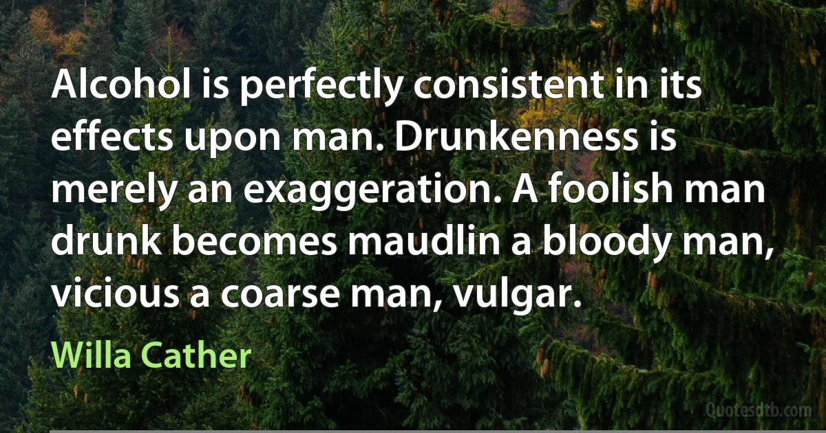 Alcohol is perfectly consistent in its effects upon man. Drunkenness is merely an exaggeration. A foolish man drunk becomes maudlin a bloody man, vicious a coarse man, vulgar. (Willa Cather)