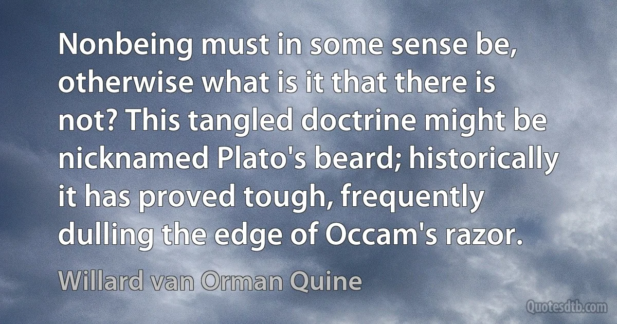 Nonbeing must in some sense be, otherwise what is it that there is not? This tangled doctrine might be nicknamed Plato's beard; historically it has proved tough, frequently dulling the edge of Occam's razor. (Willard van Orman Quine)