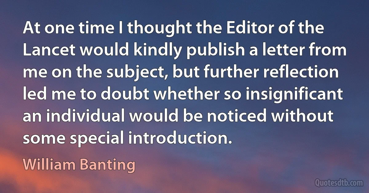 At one time I thought the Editor of the Lancet would kindly publish a letter from me on the subject, but further reflection led me to doubt whether so insignificant an individual would be noticed without some special introduction. (William Banting)