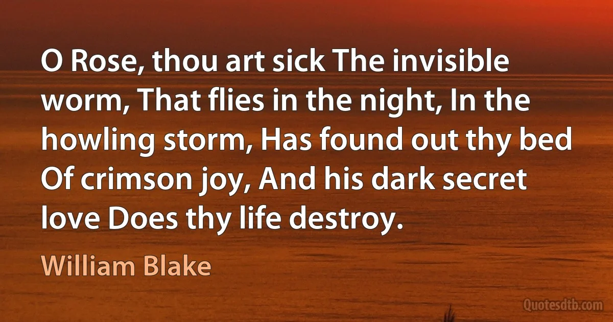 O Rose, thou art sick The invisible worm, That flies in the night, In the howling storm, Has found out thy bed Of crimson joy, And his dark secret love Does thy life destroy. (William Blake)