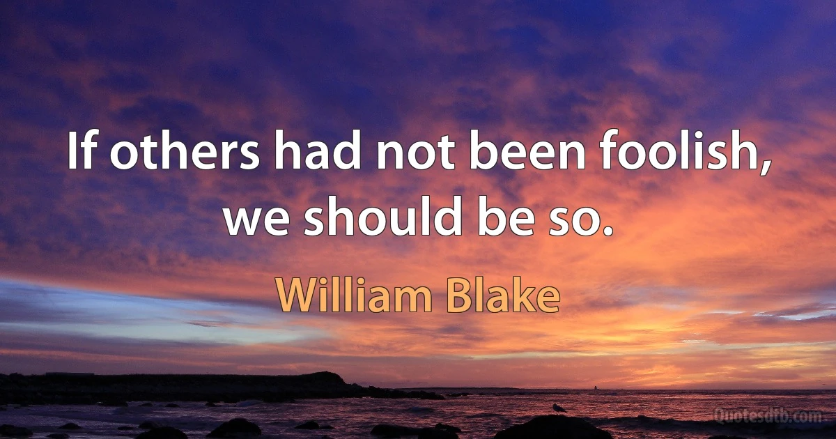 If others had not been foolish, we should be so. (William Blake)