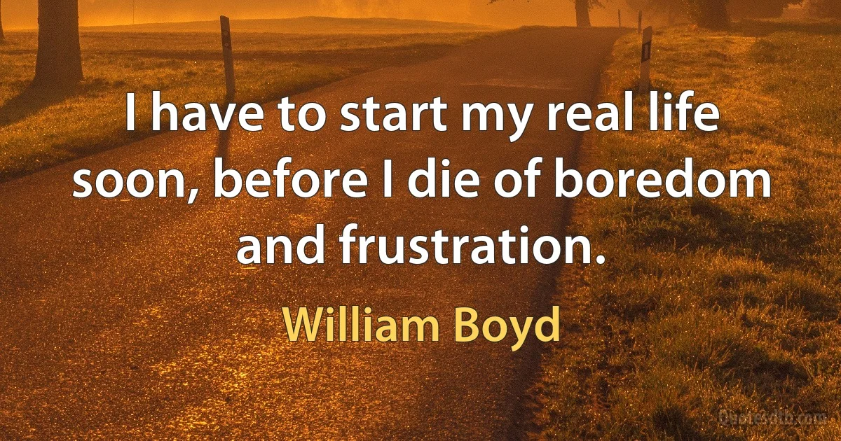 I have to start my real life soon, before I die of boredom and frustration. (William Boyd)