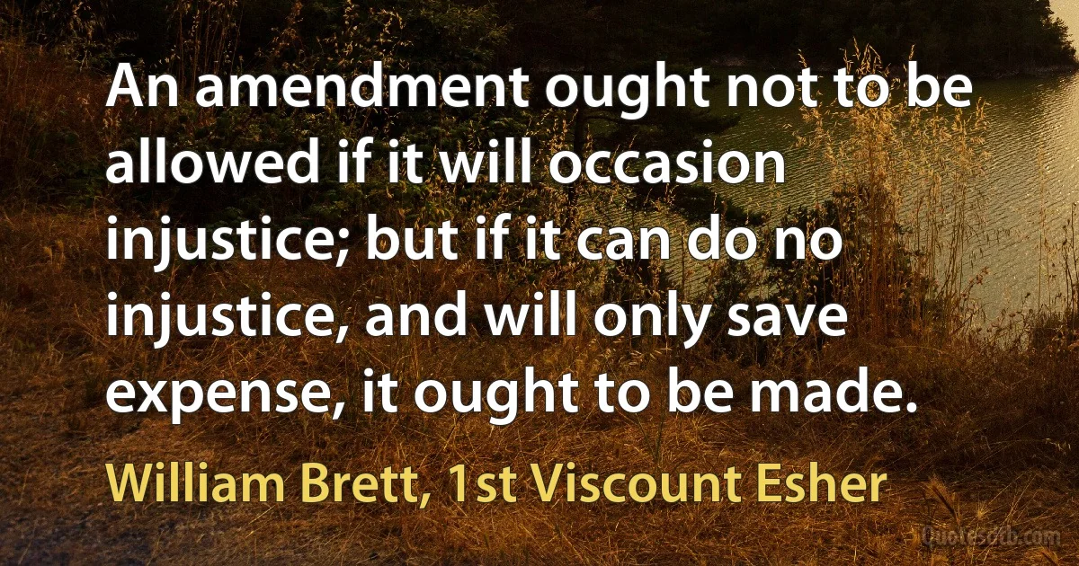 An amendment ought not to be allowed if it will occasion injustice; but if it can do no injustice, and will only save expense, it ought to be made. (William Brett, 1st Viscount Esher)