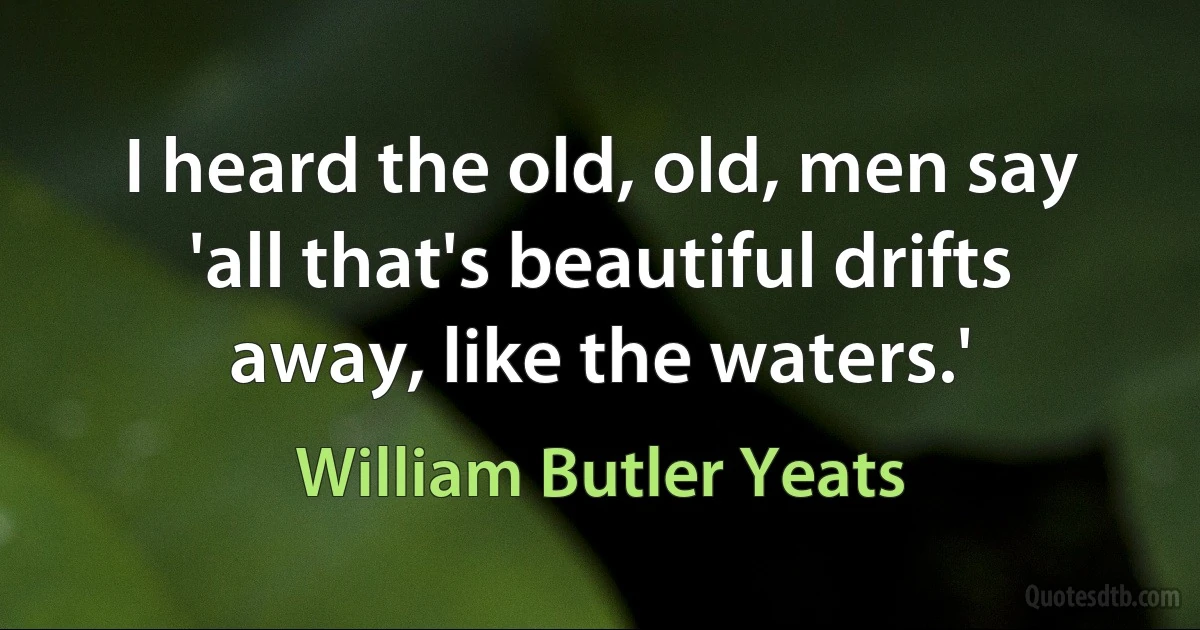 I heard the old, old, men say 'all that's beautiful drifts away, like the waters.' (William Butler Yeats)