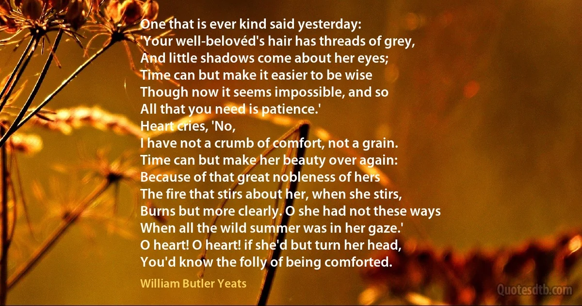 One that is ever kind said yesterday:
'Your well-belovéd's hair has threads of grey,
And little shadows come about her eyes;
Time can but make it easier to be wise
Though now it seems impossible, and so
All that you need is patience.'
Heart cries, 'No,
I have not a crumb of comfort, not a grain.
Time can but make her beauty over again:
Because of that great nobleness of hers
The fire that stirs about her, when she stirs,
Burns but more clearly. O she had not these ways
When all the wild summer was in her gaze.'
O heart! O heart! if she'd but turn her head,
You'd know the folly of being comforted. (William Butler Yeats)