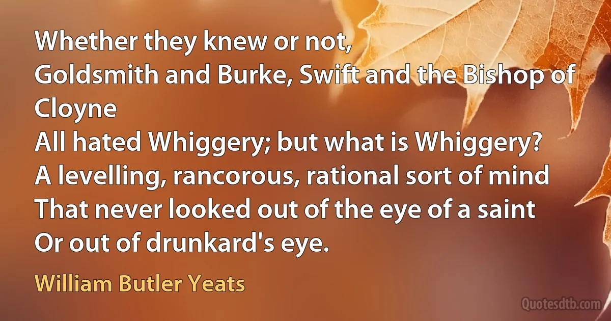 Whether they knew or not,
Goldsmith and Burke, Swift and the Bishop of Cloyne
All hated Whiggery; but what is Whiggery?
A levelling, rancorous, rational sort of mind
That never looked out of the eye of a saint
Or out of drunkard's eye. (William Butler Yeats)