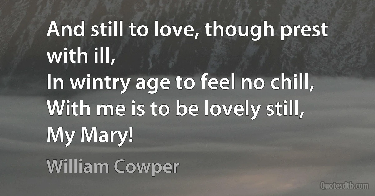 And still to love, though prest with ill,
In wintry age to feel no chill,
With me is to be lovely still,
My Mary! (William Cowper)