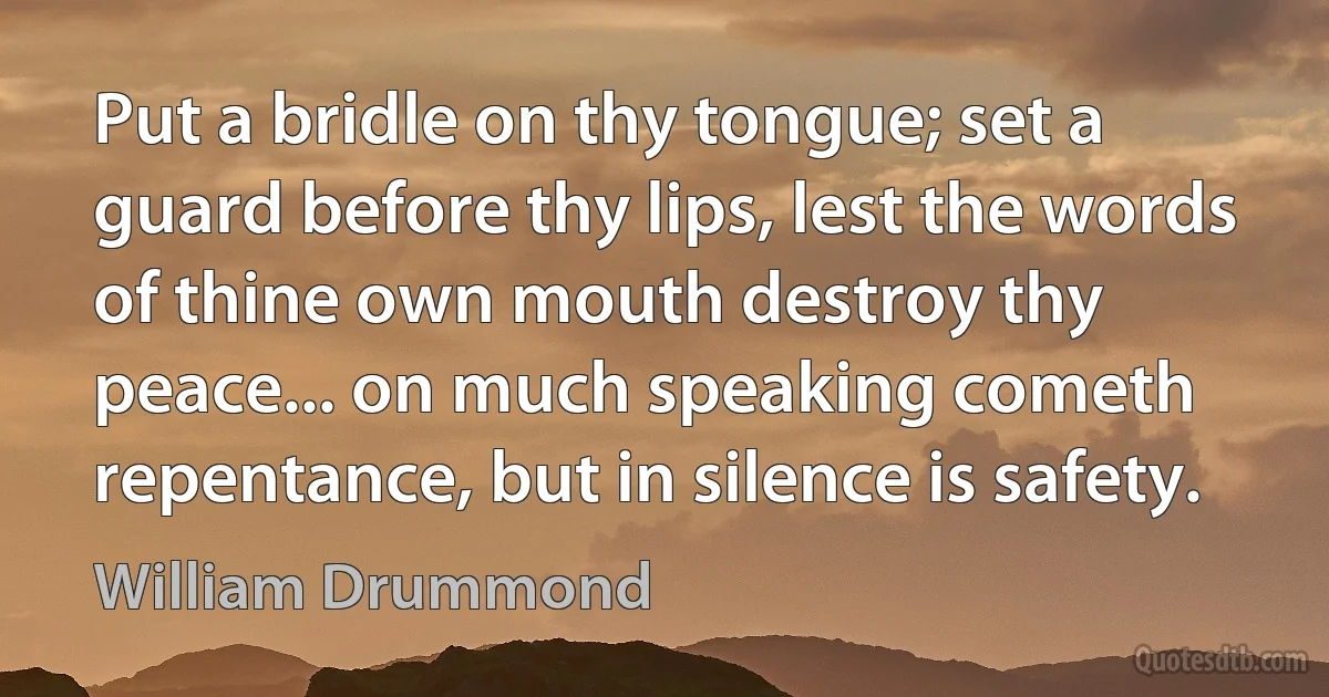 Put a bridle on thy tongue; set a guard before thy lips, lest the words of thine own mouth destroy thy peace... on much speaking cometh repentance, but in silence is safety. (William Drummond)