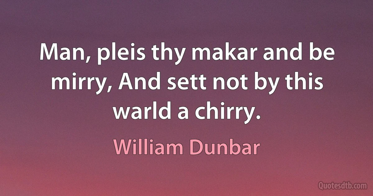 Man, pleis thy makar and be mirry, And sett not by this warld a chirry. (William Dunbar)