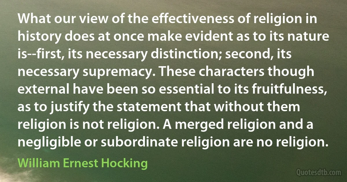 What our view of the effectiveness of religion in history does at once make evident as to its nature is--first, its necessary distinction; second, its necessary supremacy. These characters though external have been so essential to its fruitfulness, as to justify the statement that without them religion is not religion. A merged religion and a negligible or subordinate religion are no religion. (William Ernest Hocking)