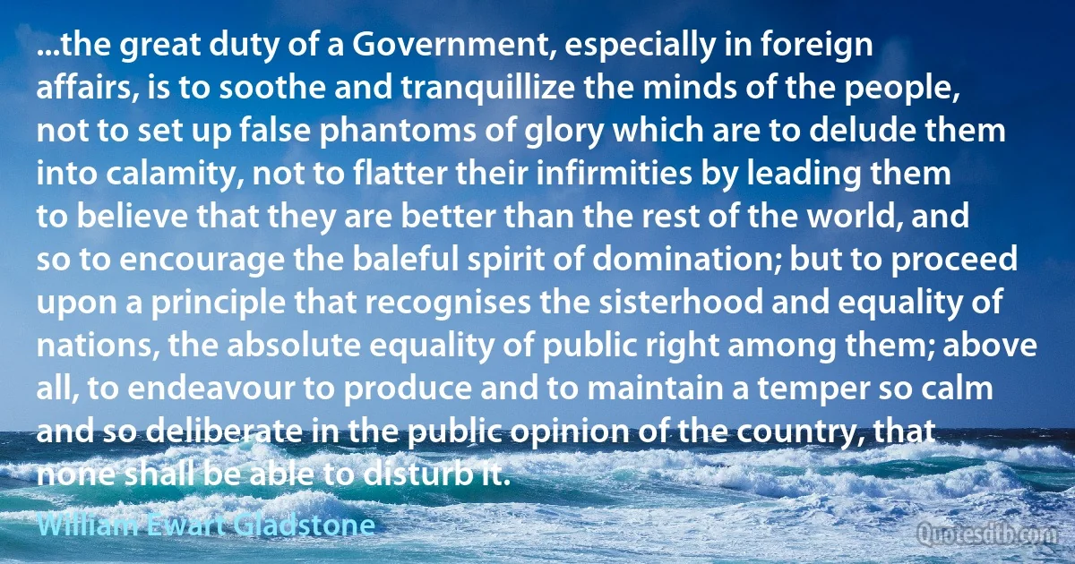 ...the great duty of a Government, especially in foreign affairs, is to soothe and tranquillize the minds of the people, not to set up false phantoms of glory which are to delude them into calamity, not to flatter their infirmities by leading them to believe that they are better than the rest of the world, and so to encourage the baleful spirit of domination; but to proceed upon a principle that recognises the sisterhood and equality of nations, the absolute equality of public right among them; above all, to endeavour to produce and to maintain a temper so calm and so deliberate in the public opinion of the country, that none shall be able to disturb it. (William Ewart Gladstone)