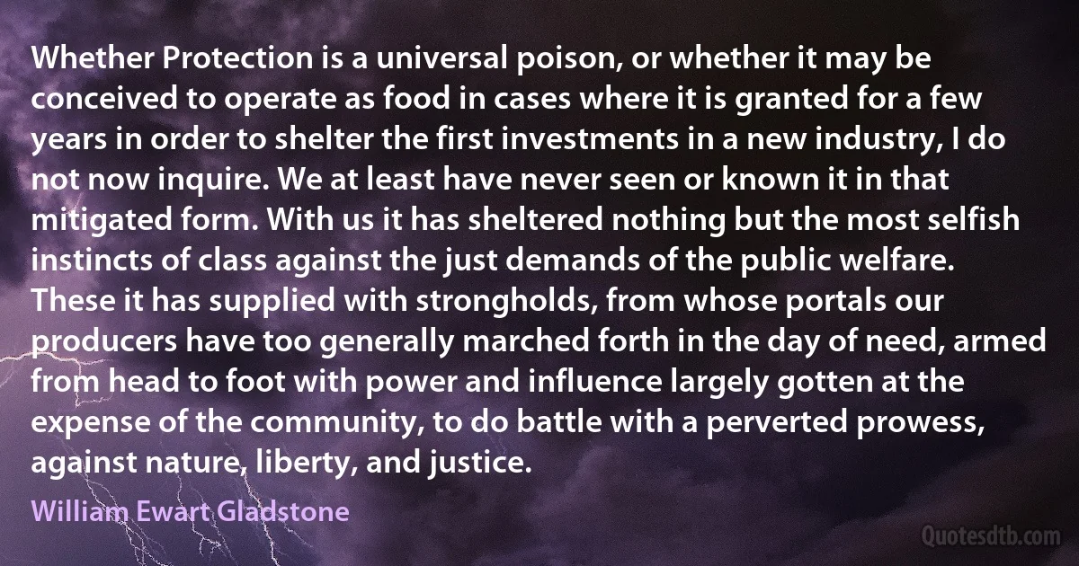 Whether Protection is a universal poison, or whether it may be conceived to operate as food in cases where it is granted for a few years in order to shelter the first investments in a new industry, I do not now inquire. We at least have never seen or known it in that mitigated form. With us it has sheltered nothing but the most selfish instincts of class against the just demands of the public welfare. These it has supplied with strongholds, from whose portals our producers have too generally marched forth in the day of need, armed from head to foot with power and influence largely gotten at the expense of the community, to do battle with a perverted prowess, against nature, liberty, and justice. (William Ewart Gladstone)