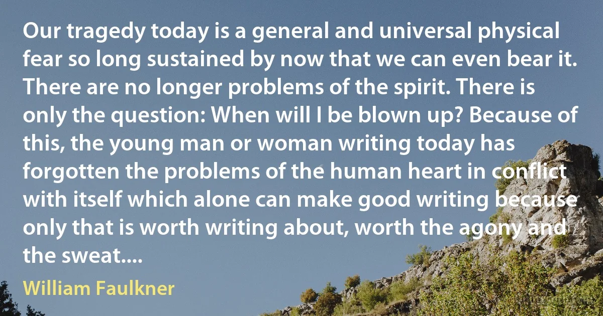 Our tragedy today is a general and universal physical fear so long sustained by now that we can even bear it. There are no longer problems of the spirit. There is only the question: When will I be blown up? Because of this, the young man or woman writing today has forgotten the problems of the human heart in conflict with itself which alone can make good writing because only that is worth writing about, worth the agony and the sweat.... (William Faulkner)