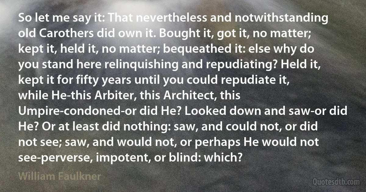 So let me say it: That nevertheless and notwithstanding old Carothers did own it. Bought it, got it, no matter; kept it, held it, no matter; bequeathed it: else why do you stand here relinquishing and repudiating? Held it, kept it for fifty years until you could repudiate it, while He-this Arbiter, this Architect, this Umpire-condoned-or did He? Looked down and saw-or did He? Or at least did nothing: saw, and could not, or did not see; saw, and would not, or perhaps He would not see-perverse, impotent, or blind: which? (William Faulkner)