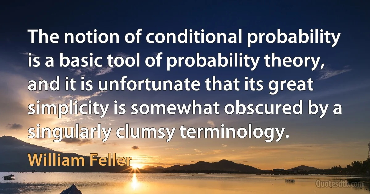 The notion of conditional probability is a basic tool of probability theory, and it is unfortunate that its great simplicity is somewhat obscured by a singularly clumsy terminology. (William Feller)