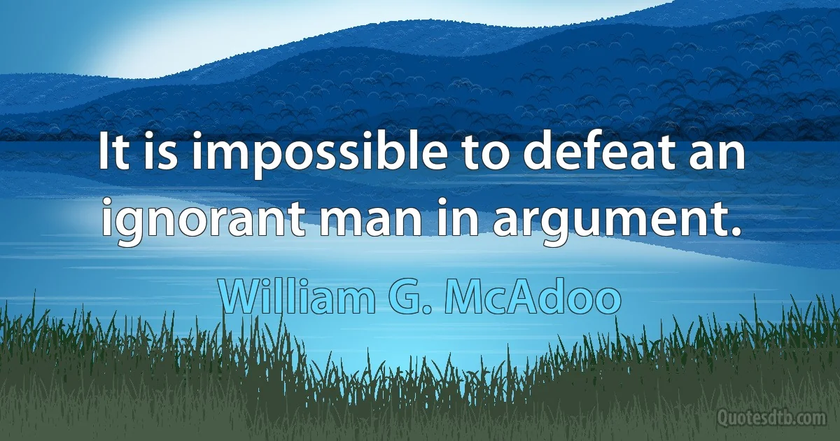 It is impossible to defeat an ignorant man in argument. (William G. McAdoo)