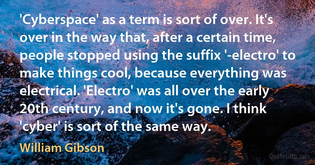 'Cyberspace' as a term is sort of over. It's over in the way that, after a certain time, people stopped using the suffix '-electro' to make things cool, because everything was electrical. 'Electro' was all over the early 20th century, and now it's gone. I think 'cyber' is sort of the same way. (William Gibson)