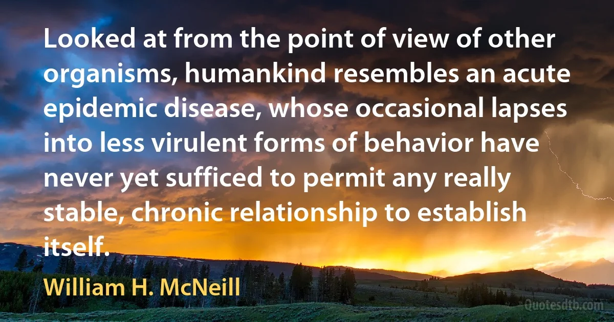 Looked at from the point of view of other organisms, humankind resembles an acute epidemic disease, whose occasional lapses into less virulent forms of behavior have never yet sufficed to permit any really stable, chronic relationship to establish itself. (William H. McNeill)