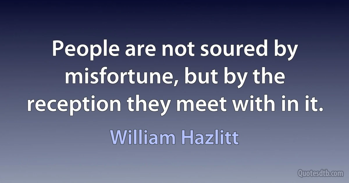 People are not soured by misfortune, but by the reception they meet with in it. (William Hazlitt)